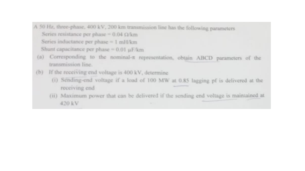 A 50 Hz, three-phase, 400 kV, 200 km transmission line has the following parameters
Series resistance per phase 0.04 km
Series inductance per phase 1 mH/km
Shunt capacitance per phase 0.01 uF/km
(a) Corresponding to the nominal- representation, obtain ABCD parameters of the
transmission line.
(b) If the receiving end voltage is 400 kV, determine
) Sending-end voltage if a load of 100 MW at 0.85 lagging pf is delivered at the
receiving end
(ii) Maximum power that can be delivered if the sending end voltage is maintained at
420 kV
