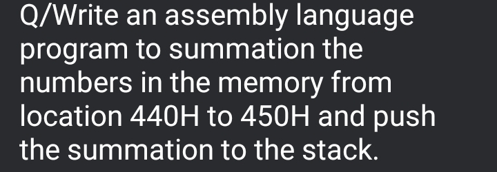 Q/Write an assembly language
program to summation the
numbers in the memory from
location 440H to 450H and push
the summation to the stack.
