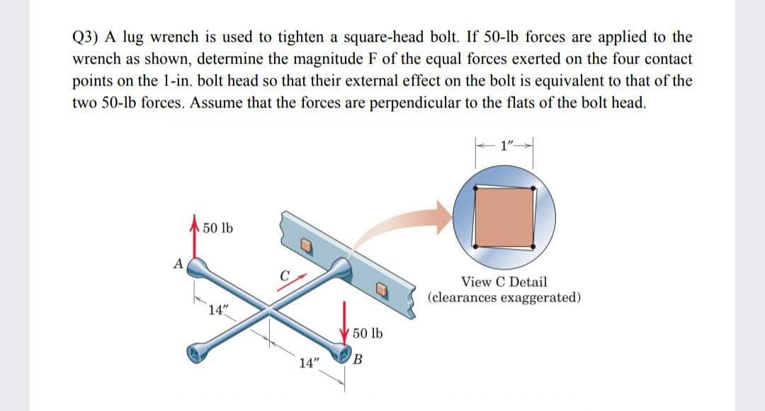 Q3) A lug wrench is used to tighten a square-head bolt. If 50-lb forces are applied to the
wrench as shown, determine the magnitude F of the equal forces exerted on the four contact
points on the 1-in. bolt head so that their external effect on the bolt is equivalent to that of the
two 50-lb forces. Assume that the forces are perpendicular to the flats of the bolt head.
1"-
A 50 lb
A
C
View C Detail
(clearances exaggerated)
14"
50 lb
14"
