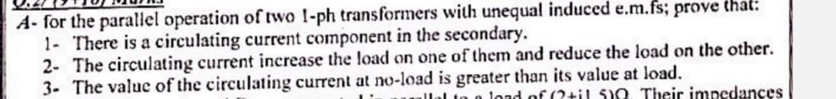 A- for the parallel operation of two 1-ph transformers with unequal induced e.m.fs; prove that:
1- There is a circulating current component in the secondary.
2- The circulating current increase the load on one of them and reduce the load on the other.
3- The value of the circulating current at no-load is greater than its value at load.
n load of (2til 510 Their impedances
