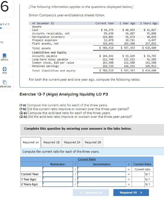 6
rt 1 of 3
nts
eBook
(11)
Hint
eferences
[The following information applies to the questions displayed below.]
Simon Company's year-end balance sheets follow.
At December 31
Assets
Cash
Accounts receivable, net
Merchandise inventory
Prepaid expenses
Plant assets, net
Total assets
Liabilities and Equity
Accounts payable
Long-term notes payable
Common stock, $10 par value
Retained earnings
Total liabilities and equity
Current Year
$ 34,375
99,630
124,001
11,070
319,442
$ 588,518
Exercise 13-7 (Algo) Analyzing liquidity LO P3
$ 146,541
111,748
163,500
166,729
$588,518
For both the current year and one year ago, compute the following ratios:
(1-a) Compute the current ratio for each of the three years.
(1-b) Did the current ratio improve or worsen over the three-year period?
(2-a) Compute the acid-test ratio for each of the three years.
(2-b) Did the acid-test ratio improve or worsen over the three-year period?
Required 1A Required 1B Required 2A Required 2B
Current Year:
1 Year Ago:
2 Years Ago:
Complete this question by entering your answers in the tabs below.
Compute the current ratio for each of the three years.
Numerator:
1
1
1
1
1
Current Ratio
1 Year Ago
$ 40,993
69,607
96,674
10,761
289,308
$ 507,343
$ 83,169
115,522
162,500
146, 152
$ 507,343
Denominator:
Required 1A
=
||
2 Years Ago
$ 41,027
55,808
= Current Ratio
= Current ratio
to 1
to 1
to 1
=
60,036
4,697
257,032
$ 418,600
$ 54,703
91,585
162,500
109,812
$ 418,600
Required 1B >