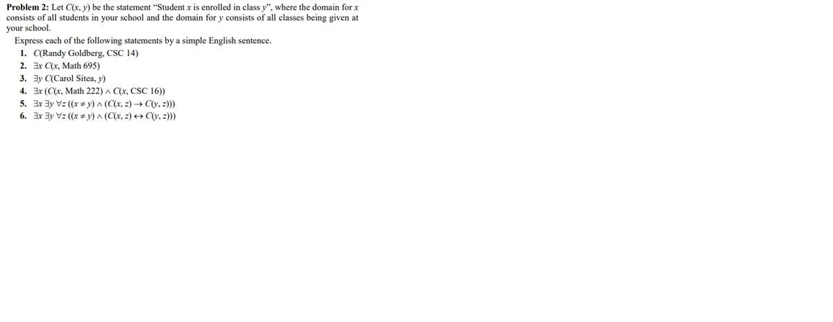 Problem 2: Let C(x, y) be the statement "Student x is enrolled in class y", where the domain for x
consists of all students in your school and the domain for y consists of all classes being given at
your school.
Express each of the following statements by a simple English sentence.
1. C(Randy Goldberg, CSC 14)
2. Ex C(x, Math 695)
3. 3y C(Carol Sitea, y)
4. Ex (C(x, Math 222) ^ C(x, CSC 16))
5. Ix 3y Vz (x #y) ^ (C(x, z) → C(y, z)))
6. 3x 3y Vz (x # y) ^ (C(x, z) +→ C(V, z)))
