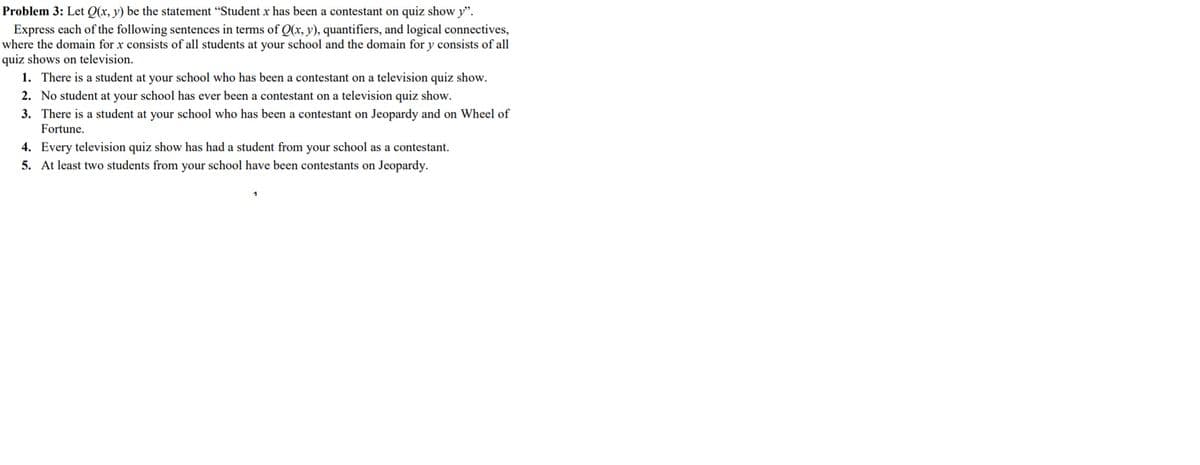 Problem 3: Let Q(x, y) be the statement "Student x has been a contestant on quiz show y".
Express each of the following sentences in terms of Q(x, y), quantifiers, and logical connectives,
where the domain for x consists of all students at your school and the domain for y consists of all
quiz shows on television.
1. There is a student at your school who has been a contestant on a television quiz show.
2. No student at your school has ever been a contestant on a television quiz show.
3. There is a student at your school who has been a contestant on Jeopardy and on Wheel of
Fortune.
4. Every television quiz show has had a student from your school as a contestant.
5. At least two students from your school have been contestants on Jeopardy.
