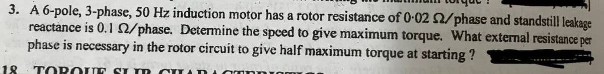 3. A 6-pole, 3-phase, 50 Hz induction motor has a rotor resistance of 0-02 2/phase and standstill leakage
reactànce is 0.10/phase. Determine the speed to give maximum torque. What external resistance per
phase is necessary in the rotor circuit to give half maximum torque at starting ?
18
TORO UE SI m CUA I
