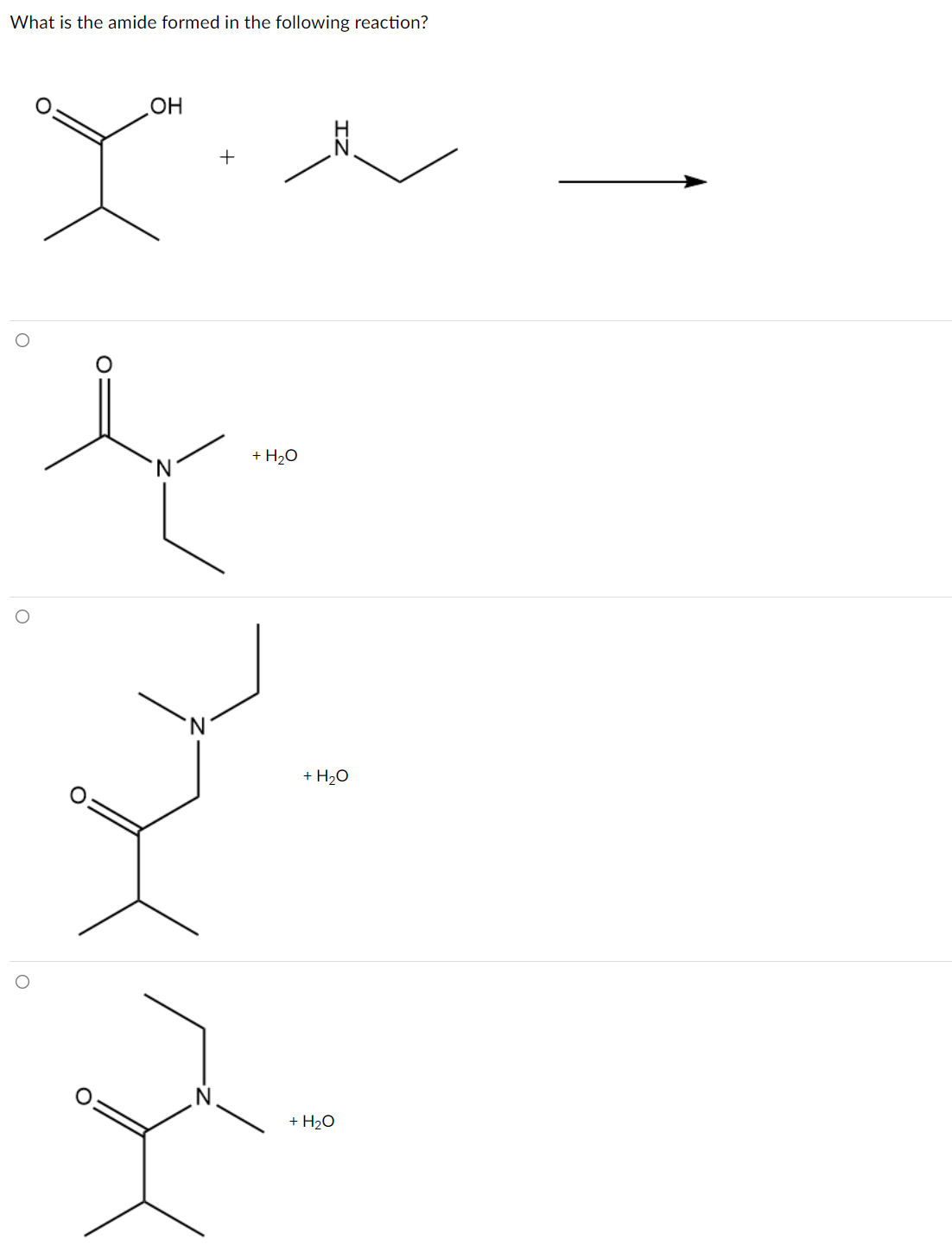 ### Formation of Amide from a Reaction

#### Question:
What is the amide formed in the following reaction?

The following chemical equation is given where a carboxylic acid reacts with an amine:

\[ \text{(Carboxylic acid)} \ + \ \text{(Amine)} \ \rightarrow \ \text{(Amide)} + H_2O\]

**Reactants:**

- A carboxylic acid with a molecular structure that has the functional group \(-COOH\), represented as:

\[ \text{Chemical structure:} \ \]
\[ \text{Structure:} \]
\[ \begin{aligned}
  (\text{H})_2 \text{C} & \\
       |  & \\
  (\text{CH})_3 \text{C} & \\
      /  & \\
  (\text{OH})\text{C}= \text{O} &
\end{aligned} \]

- An amine with two ethyl groups attached to a nitrogen atom, represented as:

\[ \text{Structure:} \ \text{C}_2 \text{H}_5 - \text{NH} - \text{C}_2 \text{H}_5 \]

**Reaction Arrow:**
  
\[ \rightarrow \]

**Products (Options):**

1. Amide with water:

\[ \begin{aligned}
   \bigcirc \hspace{0.5cm} \text{Option 1:}& \\
   \text{Structure:}& \\
   \text{CH}_3 - \text{CO} - \text{N} (\text{H}) - \text{C}_2 \text{H}_5& \hspace{0.5cm} + \ h_2 \text{O}
 \end{aligned} \]

2. Amide with water:

\[ \begin{aligned}
   \bigcirc \hspace{0.5cm} \text{Option 2:}& \\
   \text{Structure:}& \\
   \text{CH}_3 - \text{CH}_3 - \text{CO} - \text{N} (\text{H}) - \text{CH}_3 - \text{CH}_3 & \hspace{0.5cm}+ \ h_2 \text{O}
 \