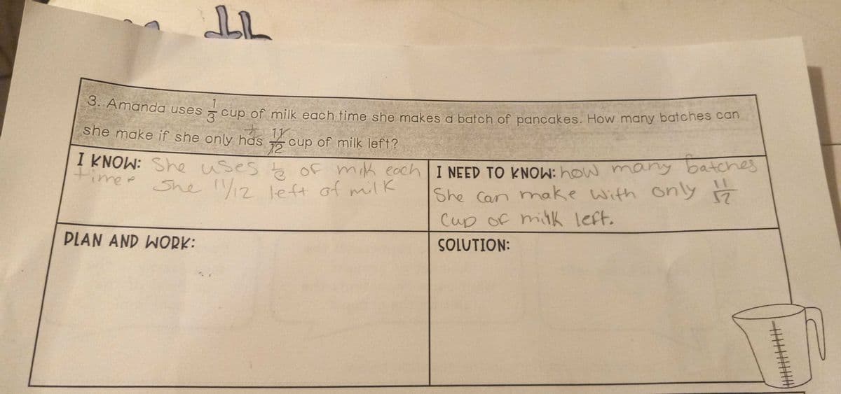 I KNOW: She uses te Of mik each I NEED TO KNOW: how many
3. Amanda uses
3 cup of milk each time she makes a batch of pancakes. How many batches can
she make if she only has
11
12
5 cup of milk left?
I KNOW: She uses of mik eochlI NEED TO KNOW: how many batcheS
She 12 left of milK
She Can make with only 7
Cup of milk left.
PLAN AND WORK:
SOLUTION:
