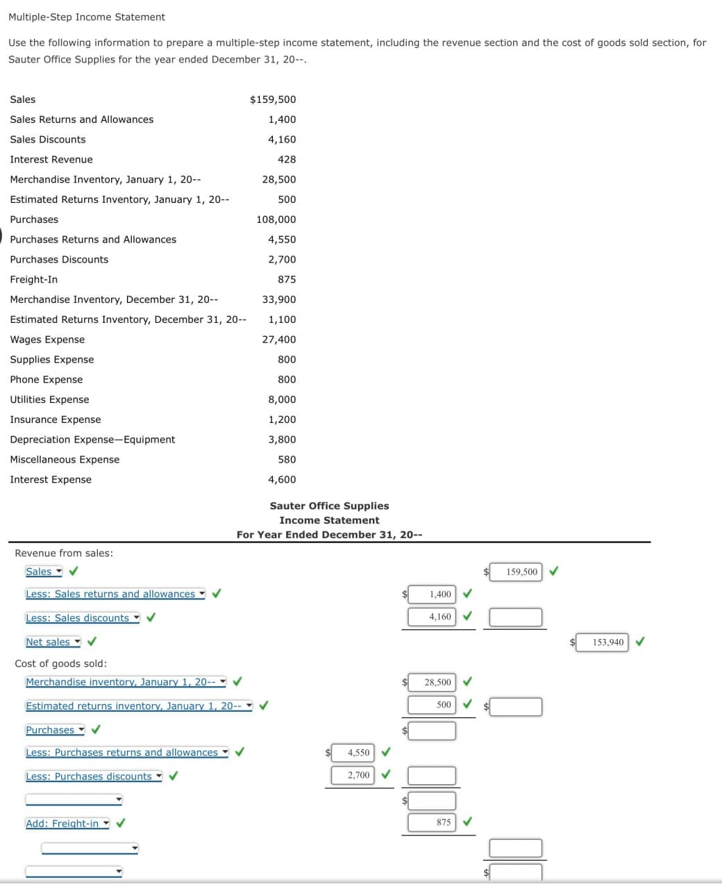 Multiple-Step Income Statement
Use the following information to prepare a multiple-step income statement, including the revenue section and the cost of goods sold section, for
Sauter Office Supplies for the year ended December 31, 20--.
Sales
$159,500
Sales Returns and Allowances
1,400
Sales Discounts
4,160
Interest Revenue
428
Merchandise Inventory, January 1, 20--
28,500
Estimated Returns Inventory, January 1, 20--
500
Purchases
108,000
Purchases Returns and Allowances
4,550
Purchases Discounts
2,700
Freight-In
875
Merchandise Inventory, December 31, 20--
33,900
Estimated Returns Inventory, December 31, 20--
1,100
Wages Expense
27,400
Supplies Expense
800
Phone Expense
800
Utilities Expense
Insurance Expense
8,000
1,200
Depreciation Expense-Equipment
3,800
Miscellaneous Expense
Interest Expense
580
4,600
Revenue from sales:
Sales
Less: Sales returns and allowances
Less: Sales discounts
Net sales
Cost of goods sold:
Merchandise inventory, January 1, 20--
Estimated returns inventory, January 1, 20--
Purchases
Less: Purchases returns and allowances
Less: Purchases discounts
Add: Freight-in
Sauter Office Supplies
Income Statement
For Year Ended December 31, 20--
4,550
2,700
1,400
4,160 V
28,500
500
875
159,500 ✓
153,940