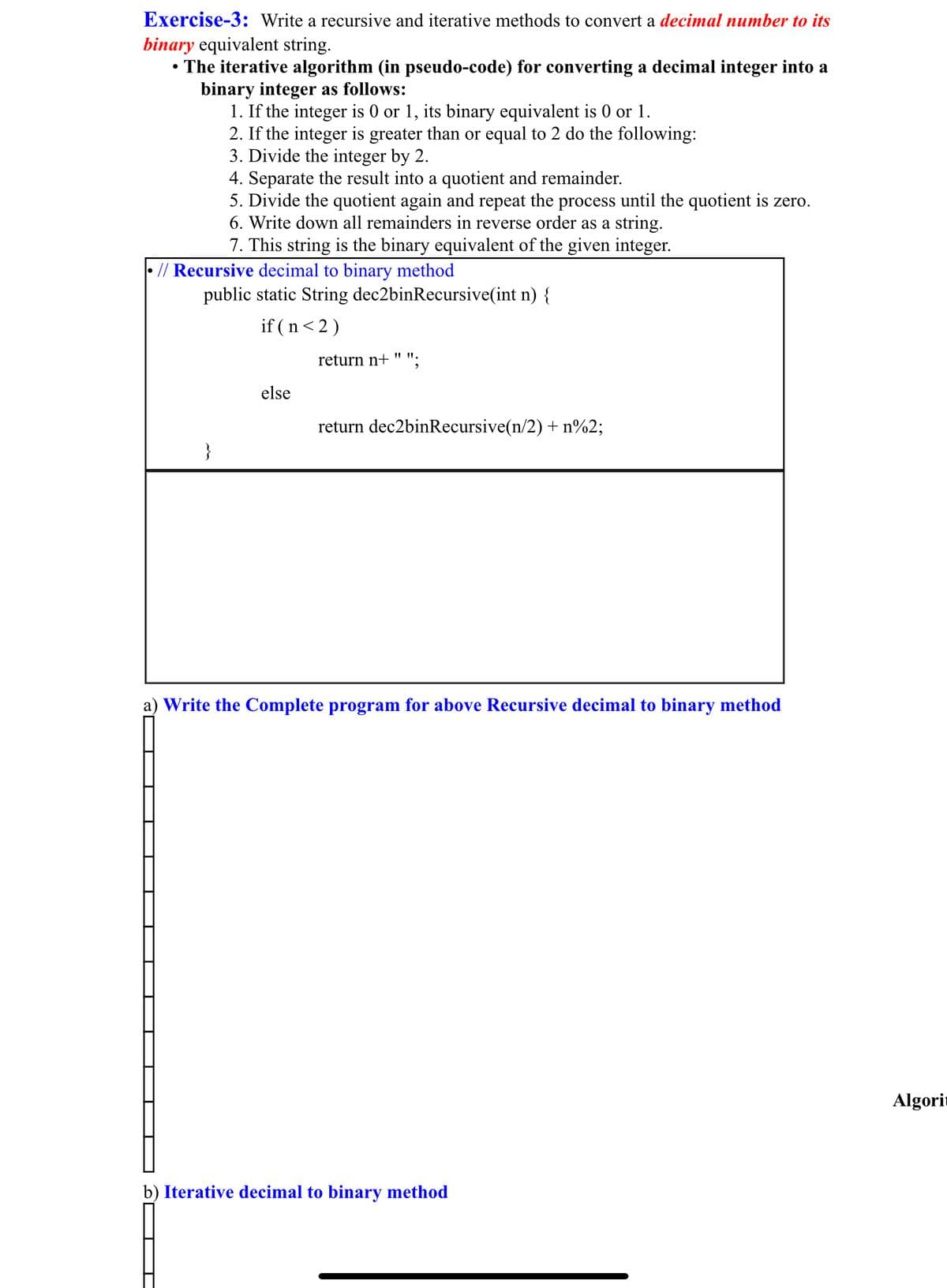 Exercise-3: Write a recursive and iterative methods to convert a decimal number to its
binary equivalent string.
• The iterative algorithm (in pseudo-code) for converting a decimal integer into a
binary integer as follows:
1. If the integer is 0 or 1, its binary equivalent is 0 or 1.
2. If the integer is greater than or equal to 2 do the following:
3. Divide the integer by 2.
4. Separate the result into a quotient and remainder.
5. Divide the quotient again and repeat the process until the quotient is zero.
6. Write down all remainders in reverse order as a string.
7. This string is the binary equivalent of the given integer.
// Recursive decimal to binary method
public static String dec2binRecursive(int n) {
if (n<2)
return n+ " ".
else
return dec2binRecursive(n/2) + n%2;
}
a) Write the Complete program for above Recursive decimal to binary method
Algorit
b) Iterative decimal to binary method
