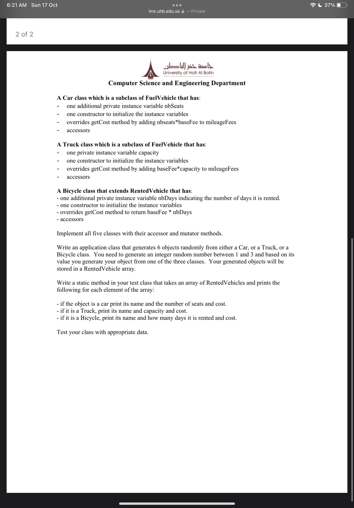 6:21 AM Sun 17 Oct
AL 37% |
Ims.uhb.edu.sa A – Private
2 of 2
جاممة حفر الباطن
University of Hafr Al Batin
Computer Science and Engineering Department
A Car class which is a subclass of FuelVehicle that has:
one additional private instance variable nbSeats
one constructor to initialize the instance variables
overrides getCost method by adding nbseats*baseFee to mileageFees
асcessors
A Truck class which is a subclass of FuelVehicle that has:
one private instance variable capacity
one constructor to initialize the instance variables
overrides getCost method by adding baseFee*capacity to mileageFees
асcessors
A Bicycle class that extends RentedVehicle that has:
- one additional private instance variable nbDays indicating the number of days it is rented.
- one constructor to initialize the instance variables
- overrides getCost method to return baseFee * nbDays
- accessors
Implement all five classes with their accessor and mutator methods.
Write an application class that generates 6 objects randomly from either a Car, or a Truck, or a
Bicycle class. You need to generate an integer random number between 1 and 3 and based on its
value you generate your object from one of the three classes. Your generated objects will be
stored in a RentedVehicle array.
Write a static method in your test class that takes an array of RentedVehicles and prints the
following for each element of the array:
- if the object is a car print its name and the number of seats and cost.
- if it is a Truck, print its name and capacity and cost.
- if it is a Bicycle, print its name and how many days it is rented and cost.
Test your class with appropriate data.
