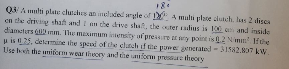 180
Q3/ A multi plate clutches an included angle of 120°. A multi plate clutch, has 2 discs
on the driving shaft and 1 on the drive shaft, the outer radius is 100 cm and inside
diameters 600 mm. The maximum intensity of pressure at any point is 0.2 N/mm2. If the
u is 0.25, determine the speed of the clutch if the power generated 31582.807 kW.
Use both the uniform wear theory and the uniform pressure theory
%3D
