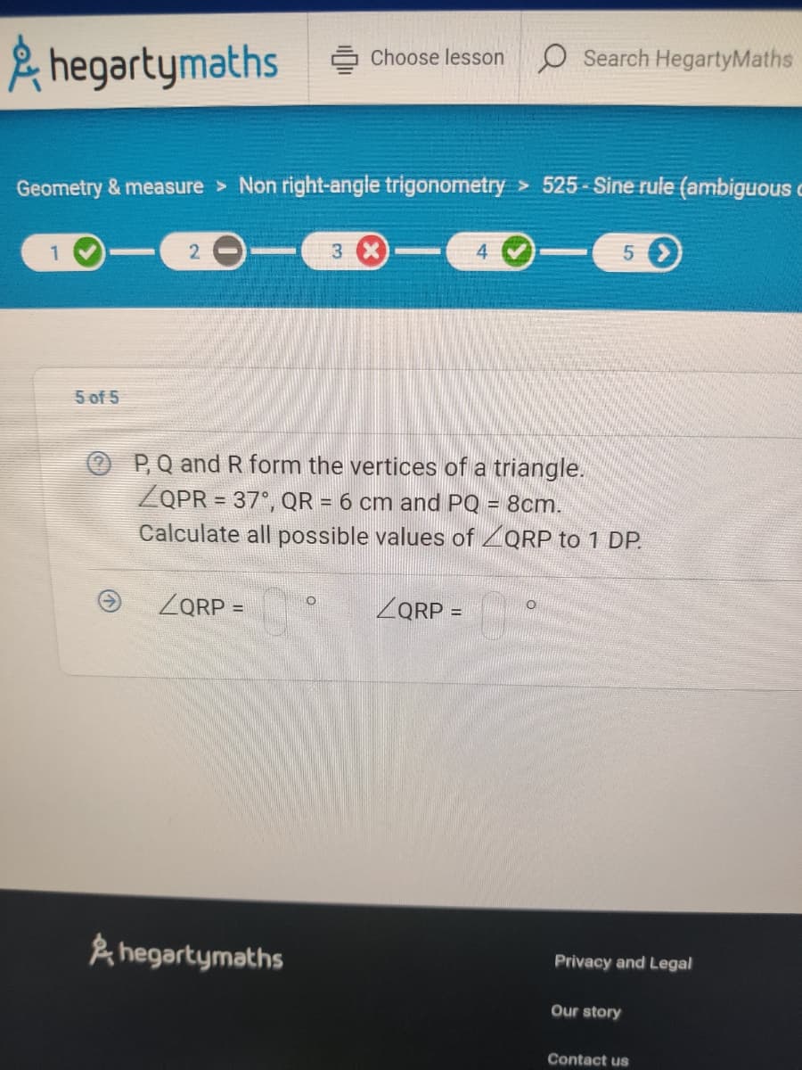 hegartymaths
1
Geometry & measure > Non right-angle trigonometry > 525-Sine rule (ambiguous
5 >
5 of 5
2
ZQRP =
Choose lesson
hegartymaths
O
3 X
P, Q and R form the vertices of a triangle.
ZQPR = 37°, QR = 6 cm and PQ = 8cm.
Calculate all possible values of ZQRP to 1 DP.
4
ZQRP =
O Search HegartyMaths
O
Privacy and Legal
Our story
Contact us