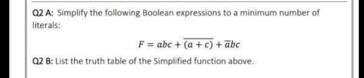 Q2 A: Simplify the following Boolean expressions to a minimum number of
literals:
F = abc + (a + c) + abc
Q2 B: List the truth table of the Simplified function above.
