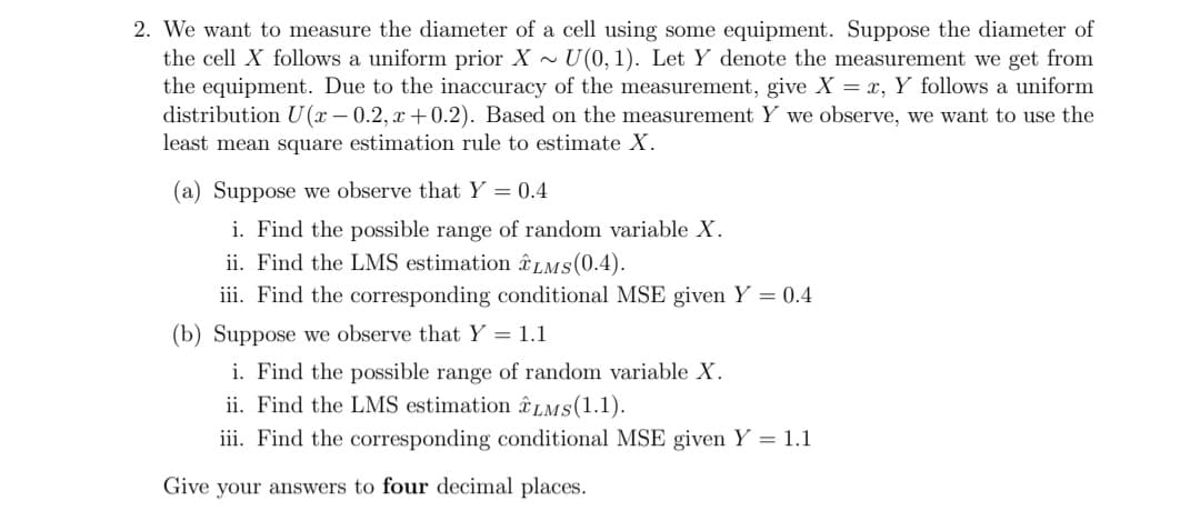 2. We want to measure the diameter of a cell using some equipment. Suppose the diameter of
the cell X follows a uniform prior X~ U(0, 1). Let Y denote the measurement we get from
the equipment. Due to the inaccuracy of the measurement, give X = x, Y follows a uniform
distribution U(x-0.2, x+0.2). Based on the measurement Y we observe, we want to use the
least mean square estimation rule to estimate X.
(a) Suppose we observe that Y = 0.4
i. Find the possible range of random variable X.
ii. Find the LMS estimation LMS(0.4).
iii. Find the corresponding conditional MSE given Y = 0.4
(b) Suppose we observe that Y = 1.1
i. Find the possible range of random variable X.
ii. Find the LMS estimation LMS (1.1).
iii. Find the corresponding conditional MSE given Y = 1.1
Give your answers to four decimal places.