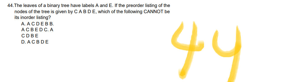 44. The leaves of a binary tree have labels A and E. If the preorder listing of the
nodes of the tree is given by C A B D E, which of the following CANNOT be
its inorder listing?
A. ACDEBB.
ACBEDC. A
CDBE
D. ACBDE
44