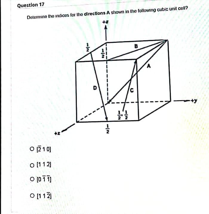 Question 17
Determine the indices for the directions A shown in the following cubic unit coll?
B
O [210]
O [112]
0 [011]
O [112]
-|N
1|2
1/2
1'1
22
C
A
+y