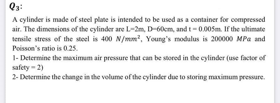 Q3:
A cylinder is made of steel plate is intended to be used as a container for compressed
air. The dimensions of the cylinder are L-2m, D=60cm, and t = 0.005m. If the ultimate
tensile stress of the steel is 400 N/mm², Young's modulus is 200000 MPa and
Poisson's ratio is 0.25.
1- Determine the maximum air pressure that can be stored in the cylinder (use factor of
safety = 2)
2- Determine the change in the volume of the cylinder due to storing maximum pressure.