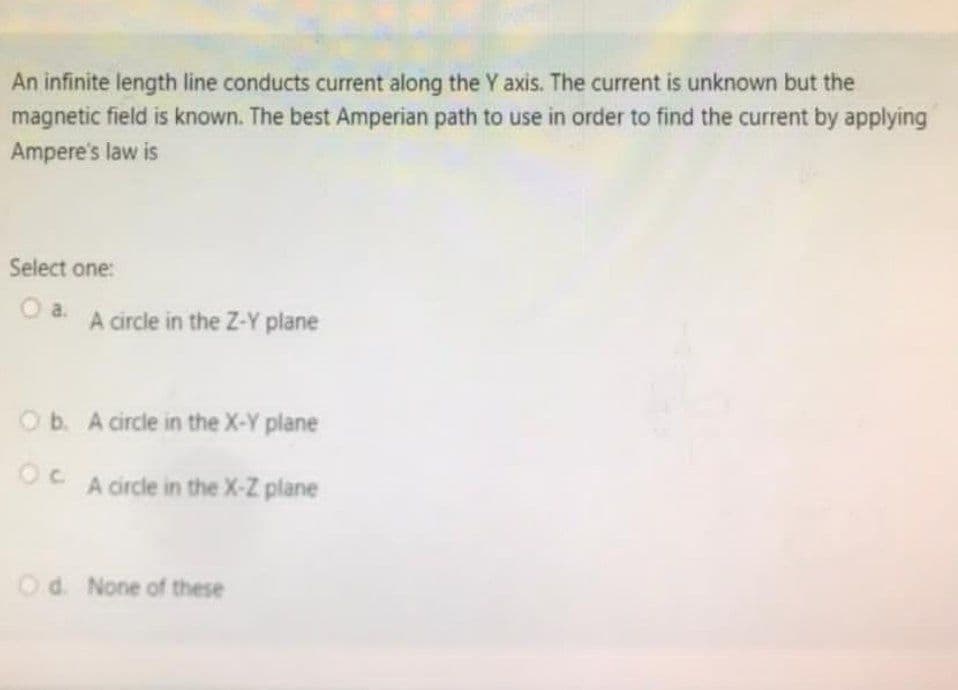 An infinite length line conducts current along the Y axis. The current is unknown but the
magnetic field is known. The best Amperian path to use in order to find the current by applying
Ampere's law is
Select one:
O a. A circle in the Z-Y plane
Ob. A circle in the X-Y plane
OC
A circle in the X-Z plane
Od. None of these