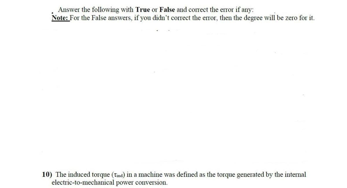 Answer the following with True or False and correct the error if any:
Note: For the False answers, if you didn't correct the error, then the degree will be zero for it.
10) The induced torque (Tind) in a machine was defined as the torque generated by the internal
electric-to-mechanical power conversion.