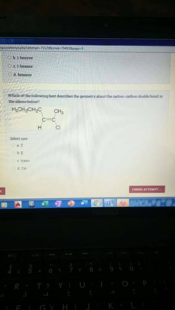 10 al 0)Gooiecme
quiz/attempt.php?attempt=D755298&cmid=79493&page=9
O b.1-hexyne
O c. 1-hexene
O d. hexame
Whith of theffollowing best describes the geometry about the carbon-carbon doublelbond in
the alkenelhelow?
HCH„CH,C
CH3
H
CI
Select one:
O a. Z
O b. E
O c. trans
O d. Cis
FINISH ATTEMPT.
TOSHIBA
6 1
7
8 A
R TY YIUI
