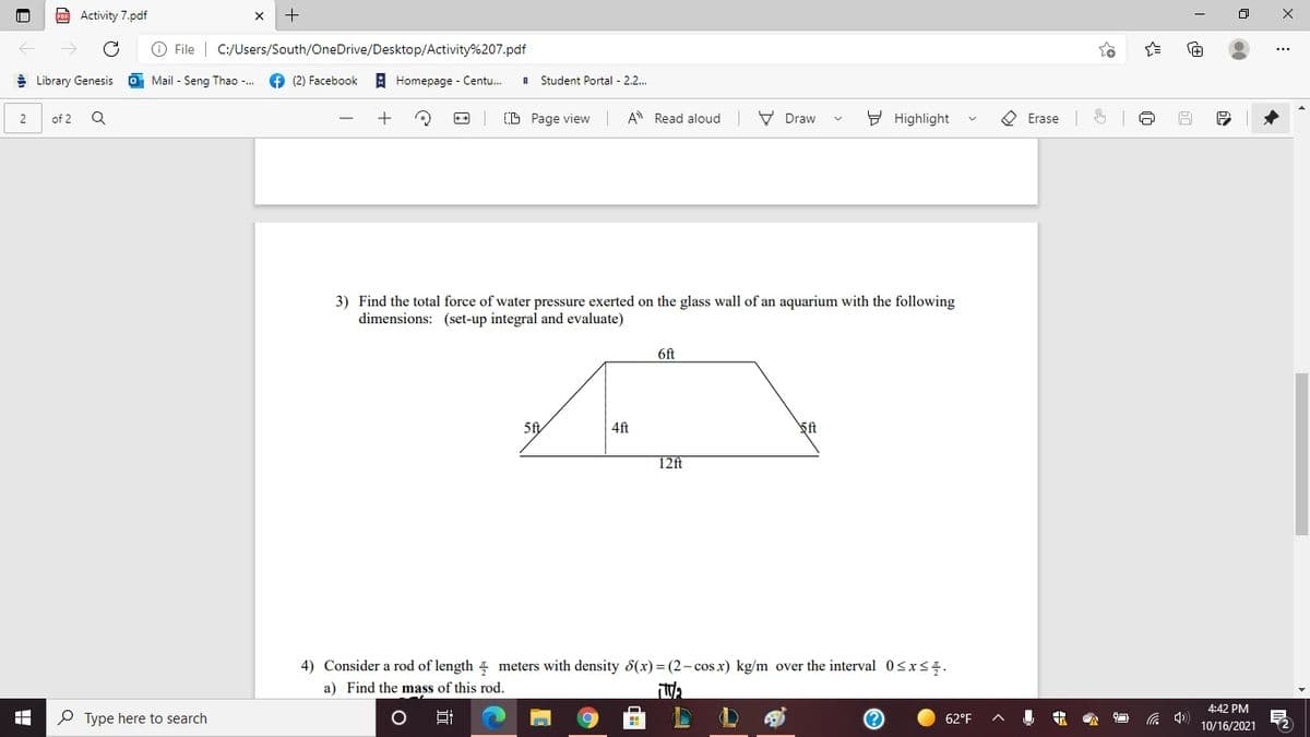 Activity 7.pdf
O File | C:/Users/South/OneDrive/Desktop/Activity%207.pdf
9 Library Genesis
O Mail - Seng Thao -...
(2) Facebook
A Homepage - Centu.
Student Portal - 2.2...
D Page view
A Read aloud V Draw
9 Highlight
O Erase 6
2
of 2
3) Find the total force of water pressure exerted on the glass wall of an aquarium with the following
dimensions: (set-up integral and evaluate)
6ft
5f
4ft
ft
12ft
4) Consider a rod of length meters with density d(x)= (2-cos x) kg/m over the interval 0<x<5.
a) Find the mass of this rod.
4:42 PM
P Type here to search
62°F
10/16/2021
