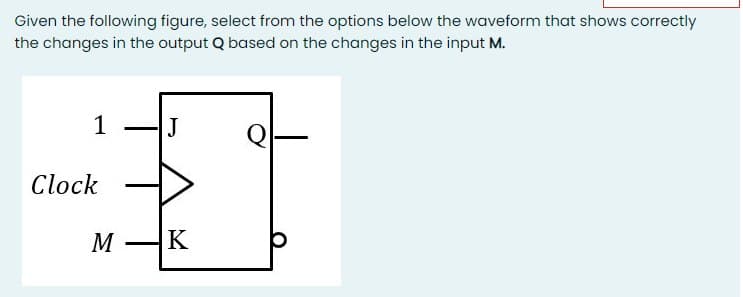 Given the following figure, select from the options below the waveform that shows correctly
the changes in the output Q based on the changes in the input M.
1
J
Clock
M
K
