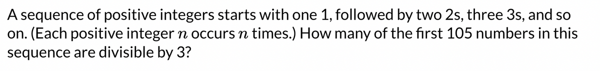 A sequence of positive integers starts with one 1, followed by two 2s, three 3s, and so
on. (Each positive integer n occurs n times.) How many of the first 105 numbers in this
sequence are divisible by 3?
