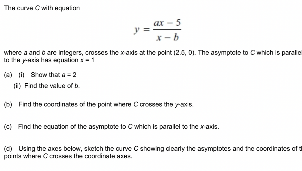 The curve C with equation
ах — 5
y :
х — Ь
where a and b are integers, crosses the x-axis at the point (2.5, 0). The asymptote to C which is parallel
to the y-axis has equation x = 1
(a) (i) Show that a = 2
(ii) Find the value of b.
(b) Find the coordinates of the point where C crosses the y-axis.
(c) Find the equation of the asymptote to C which is parallel to the x-axis.
(d) Using the axes below, sketch the curve C showing clearly the asymptotes and the coordinates of tl
points where C crosses the coordinate axes.
||
