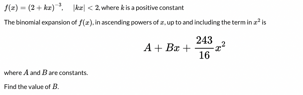 -3
f(x) = (2+ kx)¯', |ka| < 2, where k is a positive constant
The binomial expansion of f(x), in ascending powers of x, up to and including the term in x? is
243
А+ Вх +
16
where A and B are constants.
Find the value of B.
