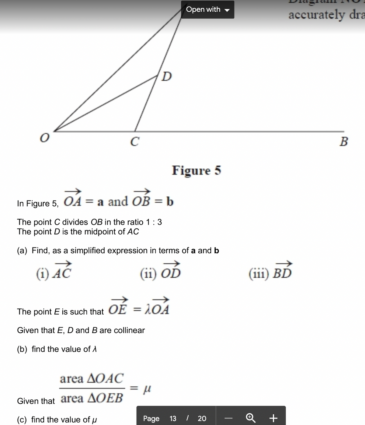 Open with
accurately dra
C
В
Figure 5
In Figure 5, OA = a and OB =b
%3D
The point C divides OB in the ratio 1:3
The point D is the midpoint of AC
(a) Find, as a simplified expression in terms of a and b
(i) AC
(ii) OD
(iii) BĎ
The point E is such that OE = 1OA
Given that E, D and B are collinear
(b) find the value of A
area AQAC
Given that area AOEB
(c) find the value of u
Page
13 I 20
+
