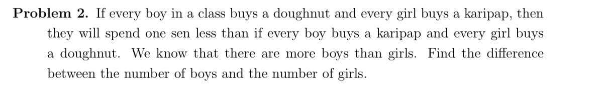 Problem 2. If every boy in a class buys a doughnut and every girl buys a karipap, then
they will spend one sen less than if every boy buys a karipap and every girl buys
a doughnut. We know that there are more boys than girls. Find the difference
between the number of boys and the number of girls.
