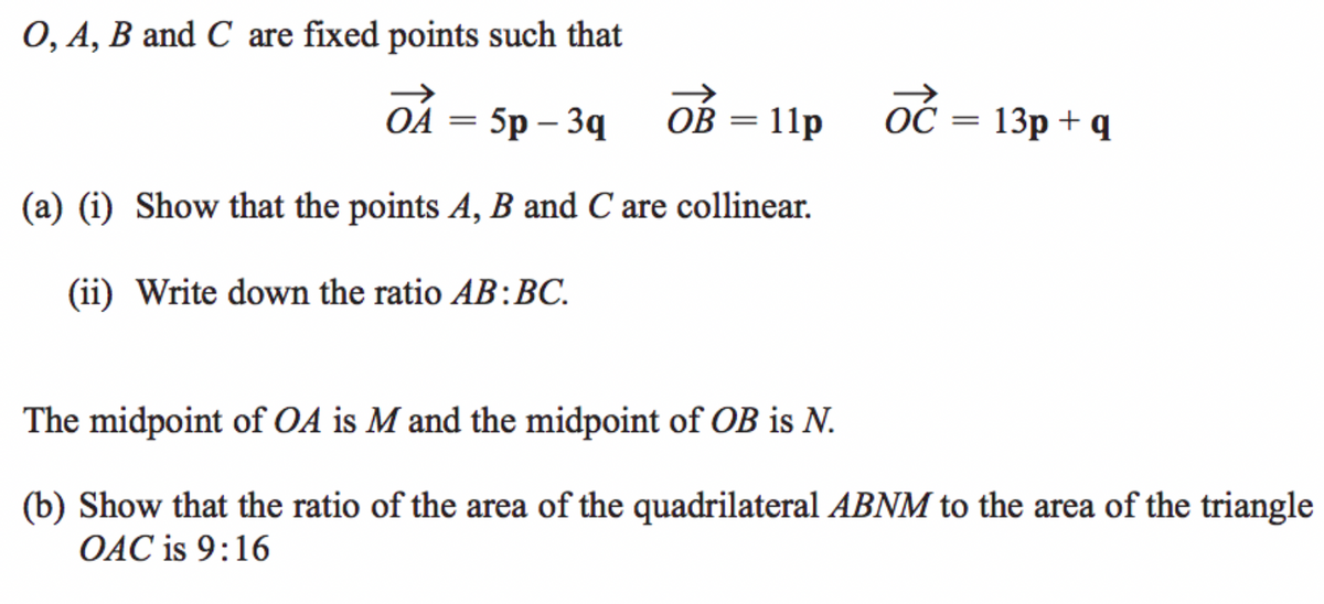 0, A, B and C are fixed points such that
OA
5p – 3q
ОВ — 11р
ОС 3 13р + q
(a) (i) Show that the points A, B and C are collinear.
(ii) Write down the ratio AB:BC.
The midpoint of OA is M and the midpoint of OB is N.
(b) Show that the ratio of the area of the quadrilateral ABNM to the area of the triangle
OAC is 9:16
