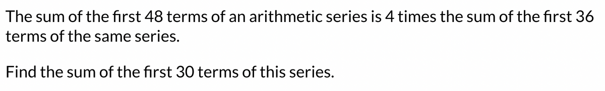 The sum of the first 48 terms of an arithmetic series is 4 times the sum of the first 36
terms of the same series.
Find the sum of the first 30 terms of this series.
