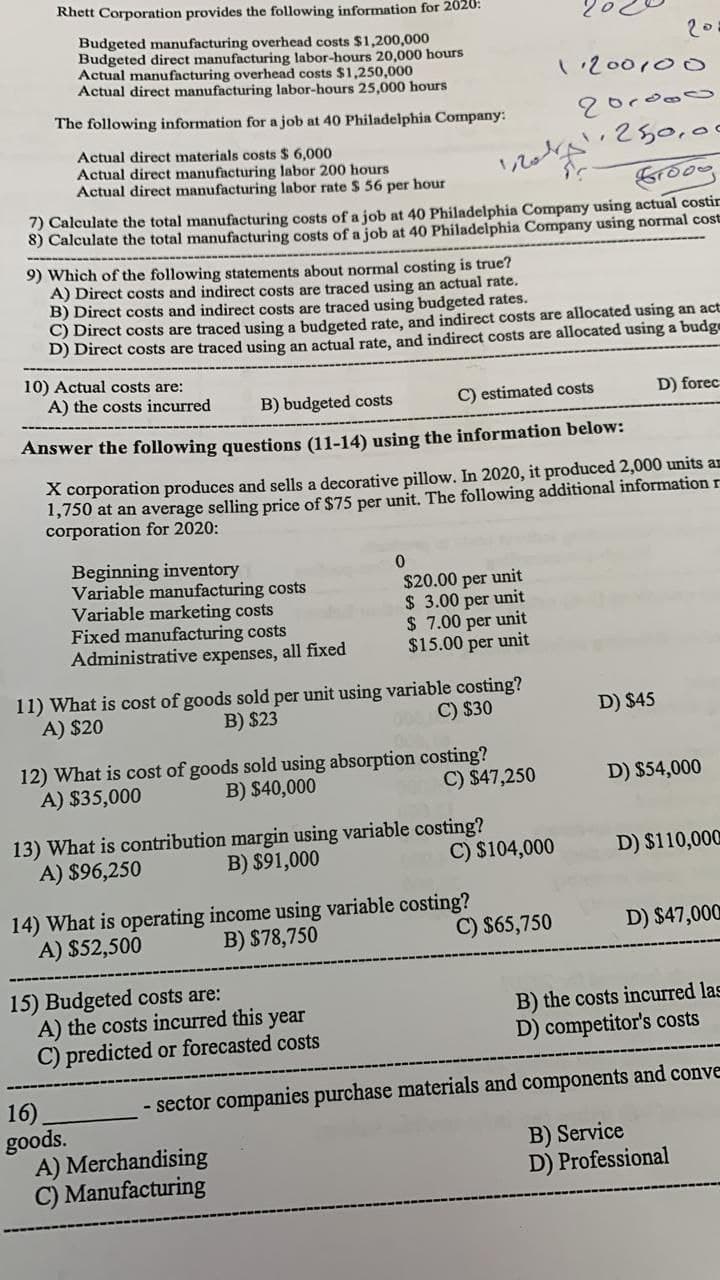 Rhett Corporation provides the following information for 2020:
Budgeted manufacturing overhead costs $1,200,000
Budgeted direct manufacturing labor-hours 20,000 hours
Actual manufacturing overhead costs $1,250,000
Actual direct manufacturing labor-hours 25,000 hours
20
1.200100
The following information for a job at 40 Philadelphia Company:
250,00
Actual direct materials costs $ 6,000
Actual direct manufacturing labor 200 hours
Actual direct manufacturing labor rate $ 56 per hour
7) Calculate the total manufacturing costs of a job at 40 Philadelphia Company using actual costir
8) Calculate the total manufacturing costs of a job at 40 Philadelphia Company using normal cost
9) Which of the following statements about normal costing is true?
A) Direct costs and indirect costs are traced using an actual rate.
B) Direct costs and indirect costs are traced using budgeted rates.
C) Direct costs are traced using a budgeted rate, and indirect costs are allocated using an act
D) Direct costs are traced using an actual rate, and indirect costs are allocated using a budge
10) Actual costs are:
A) the costs incurred
B) budgeted costs
C) estimated costs
D) forec
Answer the following questions (11-14) using the information below:
X corporation produces and sells a decorative pillow. In 2020, it produced 2,000 units an
1,750 at an average selling price of $75 per unit. The following additional informationr
corporation for 2020:
Beginning inventory
Variable manufacturing costs
Variable marketing costs
Fixed manufacturing costs
Administrative expenses, all fixed
$20.00 per unit
$ 3.00 per unit
$ 7.00 per unit
$15.00 per unit
11) What is cost of goods sold per unit using variable costing?
B) $23
A) $20
C) $30
D) $45
12) What is cost of goods sold using absorption costing?
B) $40,000
C) $47,250
A) $35,000
D) $54,000
13) What is contribution margin using variable costing?
B) $91,000
C) $104,000
A) $96,250
D) $110,000
14) What is operating income using variable costing?
A) $52,500
B) $78,750
C) $65,750
D) $47,000
15) Budgeted costs are:
A) the costs incurred this year
C) predicted or forecasted costs
B) the costs incurred las
D) competitor's costs
- sector companies purchase materials and components and conve
16),
goods.
A) Merchandising
C) Manufacturing
B) Service
D) Professional
