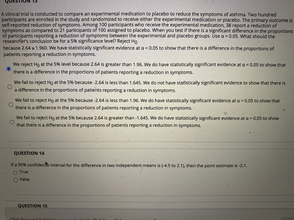 A clinical trial is conducted to compare an experimental medication to placebo to reduce the symptoms of asthma. Two hundred
participants are enrolled in the study and randomized to receive either the experimental medication or placebo. The primary outcome is
self-reported reduction of symptoms. Among 100 participants who receive the experimental medication, 38 report a reduction of
symptoms as compared to 21 participants of 100 assigned to placebo. When you test if there is a significant difference in the proportions
of participants reporting a reduction of symptoms between the experimental and placebo groups. Use a = 0.05. What should the
researcher's conclusion be for a 5% significance level? Reject Ho
because 2.64 > 1.960. We have statistically significant evidence at a = 0.05 to show that there is a difference in the proportions of
patients reporting a reduction in symptoms.
We reject Ho at the 5% level because 2.64 is greater than 1.96. We do have statistically significant evidence at a = 0.05 to show that
there is a difference in the proportions of patients reporting a reduction in symptoms.
We fail to reject Ho at the 5% because -2.64 is less than 1.645. We do not have statistically significant evidence to show that there is
a difference in the proportions of patients reporting a reduction in symptoms.
We fail to reject Ho at the 5% because -2.64 is less than 1.96. We do have statistically significant evidence at a = 0.05 to show that
there is a difference in the proportions of patients reporting a reduction in symptoms. -
We fail to reject Ho at the 5% because 2.64 is greater than -1.645. We do have statistically significant evidence at a = 0.05 to show
that there is a difference in the proportions of patients reporting a reduction in symptoms.
QUESTION 14
If a 95% confidene interval for the difference in two independent means is (-4.5 to 2.1), then the point estimate is -2.1.
O True
O False
QUESTION 15
Click Saue and Subn
