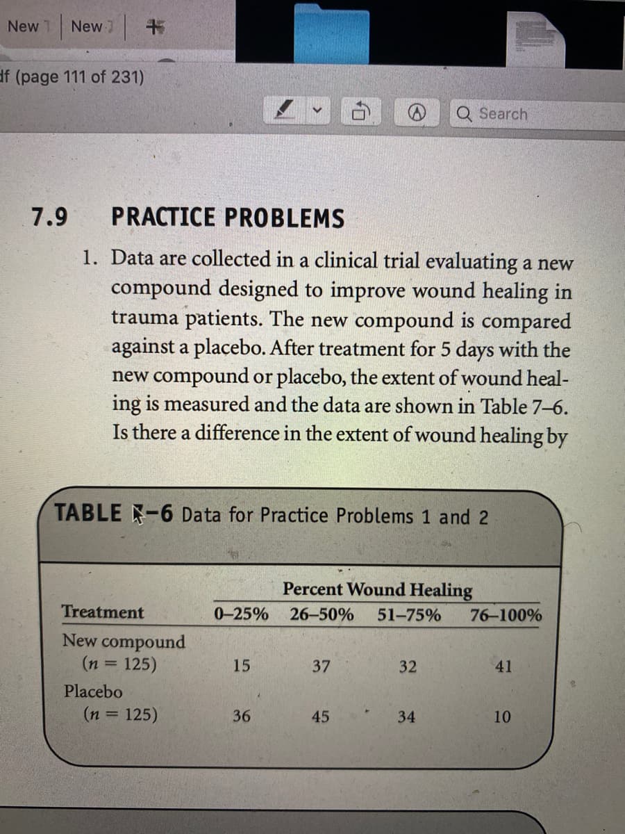 New 1 New
df (page 111 of 231)
Q Search
7.9
PRACTICE PROBLEMS
1. Data are collected in a clinical trial evaluating a new
compound designed to improve wound healing in
trauma patients. The new compound is compared
against a placebo. After treatment for 5 days with the
new compound or placebo, the extent of wound heal-
ing is measured and the data are shown in Table 7–6.
Is there a difference in the extent of wound healing by
TABLE -6 Data for Practice Problems 1 and 2
Percent Wound Healing
Treatment
0-25%
26-50%
51-75%
76-100%
New compound
(n = 125)
15
37
32
41
Placebo
(n = 125)
36
45
10
%3D
34
