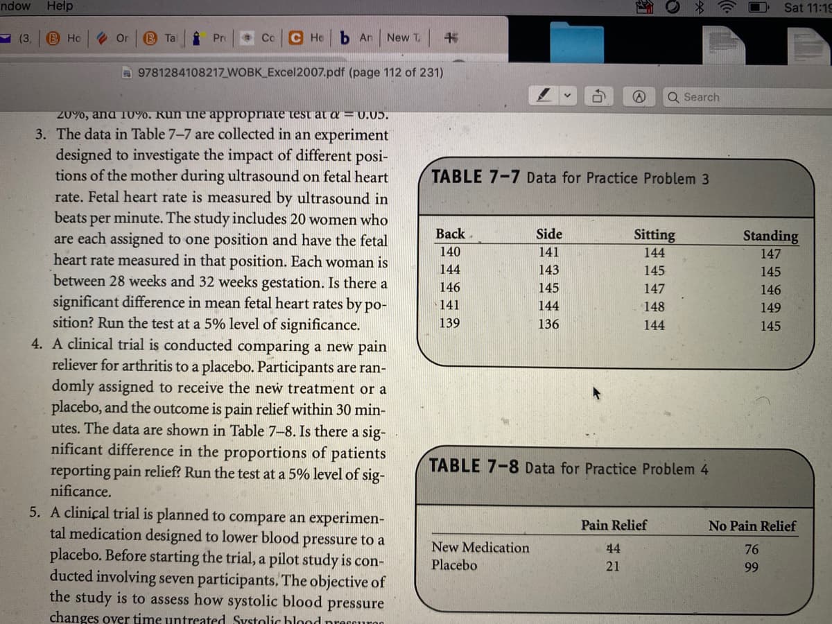 ndow
Help
Sat 11:19
Y (3,
B Ho
O Or
B Tal
Pro
Co
C Ho
b An
New T.
书
D 9781284108217 WOBK Excel2007.pdf (page 112 of 231)
Q Search
20%, and 10%. Run the appropriate test at a = 0.05.
3. The data in Table 7-7 are collected in an experiment
designed to investigate the impact of different posi-
tions of the mother during ultrasound on fetal heart
rate. Fetal heart rate is measured by ultrasound in
beats per minute. The study includes 20 women who
are each assigned to one position and have the fetal
heart rate measured in that position. Each woman is
between 28 weeks and 32 weeks gestation. Is there a
significant difference in mean fetal heart rates by po-
sition? Run the test at a 5% level of significance.
4. A clinical trial is conducted comparing a new pain
reliever for arthritis to a placebo. Participants are ran-
domly assigned to receive the new treatment or a
placebo, and the outcome is pain relief within 30 min-
utes. The data are shown in Table 7-8. Is there a sig-
nificant difference in the proportions of patients
reporting pain relief? Run the test at a 5% level of sig-
TABLE 7-7 Data for Practice Problem 3
Вack
Side
Sitting
Standing
140
141
144
147
144
143
145
145
146
145
147
146
141
144
148
149
139
136
144
145
TABLE 7-8 Data for Practice Problem 4
nificance.
5. A clinical trial is planned to compare an experimen-
tal medication designed to lower blood pressure to a
placebo. Before starting the trial, a pilot study is con-
ducted involving seven participants, The objective of
the study is to assess how systolic blood
changes over time untreated Systolic hlood preccuroo
Pain Relief
No Pain Relief
New Medication
44
76
Placebo
21
99
pressure
