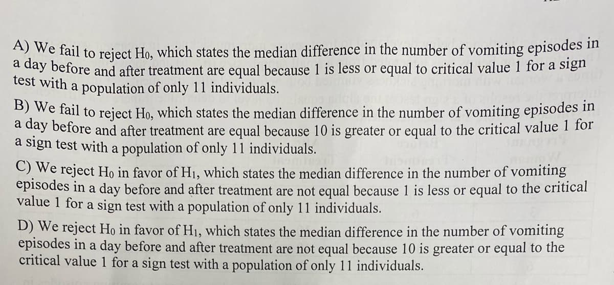 we fail to reject Ho, which states the median difference in the number of vomiting episodes in
a day before and after treatment are equal because 1 is less or equal to critical value 1 for a sign
test with a population of only 11 individuals.
Dwe fail to reject Ho, which states the median difference in the number of vomiting episodes in
a day before and after treatment are equal because 10 is greater or equal to the critical value 1 for
a sign test with a population of only 11 individuals.
OWe reject Ho in favor of H1, which states the median difference in the number of vomiting
episodes in a day before and after treatment are not equal because 1 is less or equal to the critical
value 1 for a sign test with a population of only 11 individuals.
D) We reject Họ in favor of H1, which states the median difference in the number of vomiting
episodes in a day before and after treatment are not equal because 10 is greater or equal to the
critical value l for a sign test with a population of only 11 individuals.
