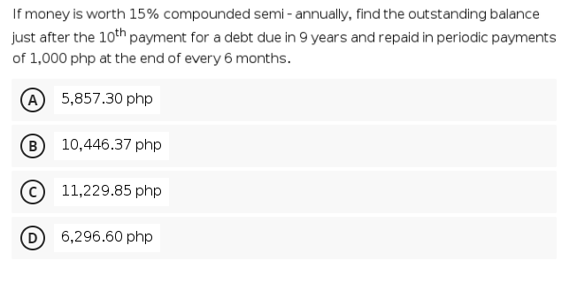 If money is worth 15% compounded semi - annually, find the outstanding balance
just after the 10th payment for a debt due in 9 years and repaid in periodic payments
of 1,000 php at the end of every 6 months.
(A 5,857.30 php
B
10,446.37 php
11,229.85 php
6,296.60 php
