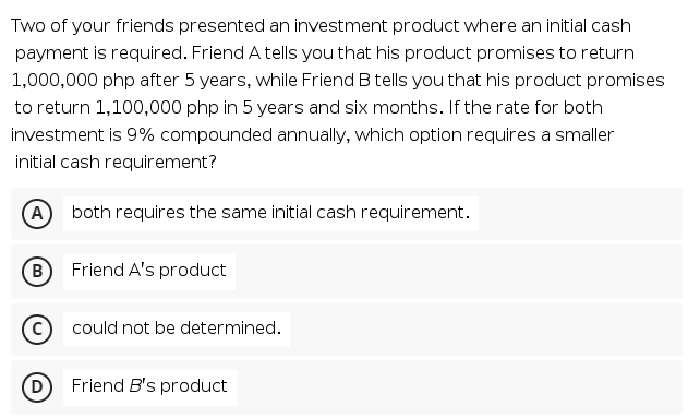 Two of your friends presented an investment product where an initial cash
payment is required. Friend A tells you that his product promises to return
1,000,000 php after 5 years, while Friend B tells you that his product promises
to return 1,100,000 php in 5 years and six months. If the rate for both
investment is 9% compounded annually, which option requires a smaller
initial cash requirement?
A both requires the same initial cash requirement.
B
Friend A's product
could not be determined.
(D
Friend B's product
