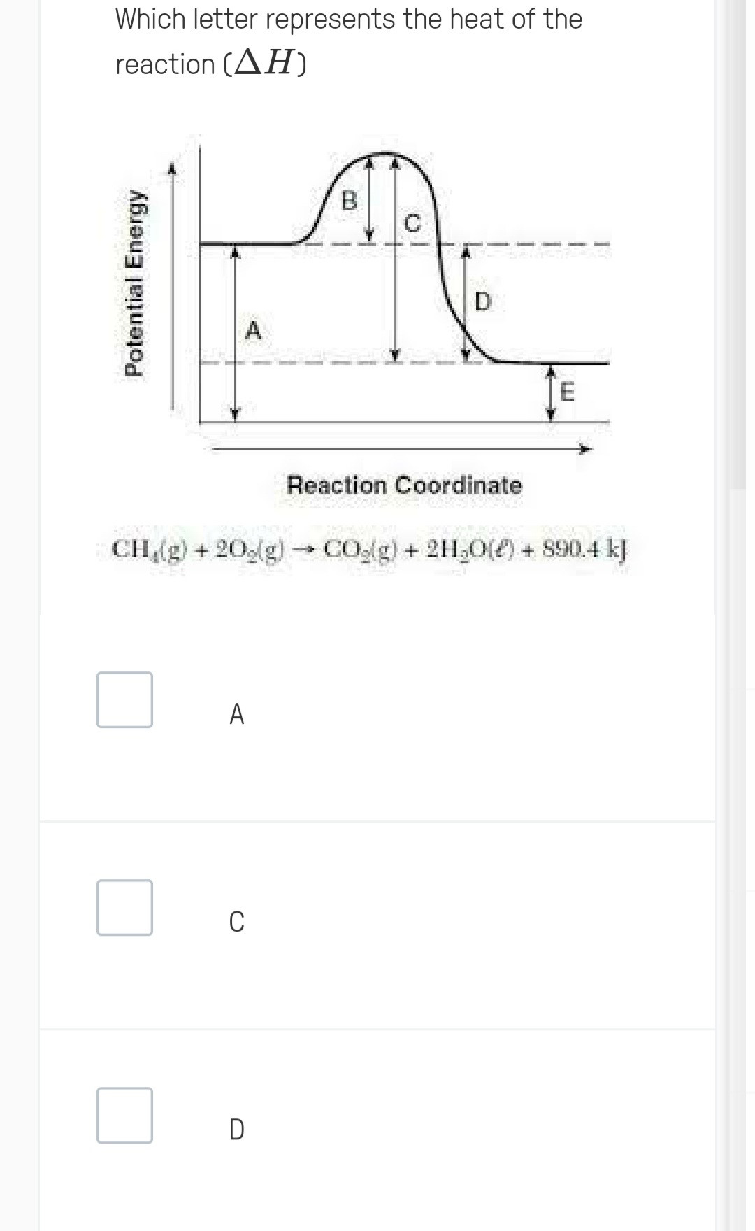 Which letter represents the heat of the
reaction (AH)
Potential Energy
A
C
0
- CH₂(g) + 20g(g) → CO₂(g) + 2H₂O(l) + 890.4 kJ
D
Reaction Coordinate
E