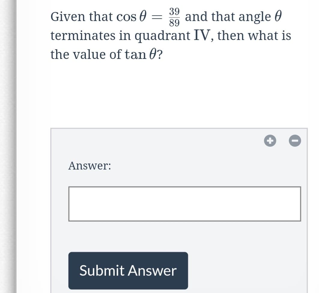 ---

**Trigonometry Problem:**

Given that \(\cos \theta = \frac{39}{89}\) and that angle \(\theta\) terminates in quadrant IV, then what is the value of \(\tan \theta\)?

**Answer:**
[Input Field]

[Submit Answer Button]

---
Explanation:

The image is a mathematical problem asking the reader to find the value of \(\tan \theta\) given that \(\cos \theta = \frac{39}{89}\) with the angle \(\theta\) terminating in quadrant IV. There is a blank field provided for the user to input their answer and a button labeled "Submit Answer" for submission.