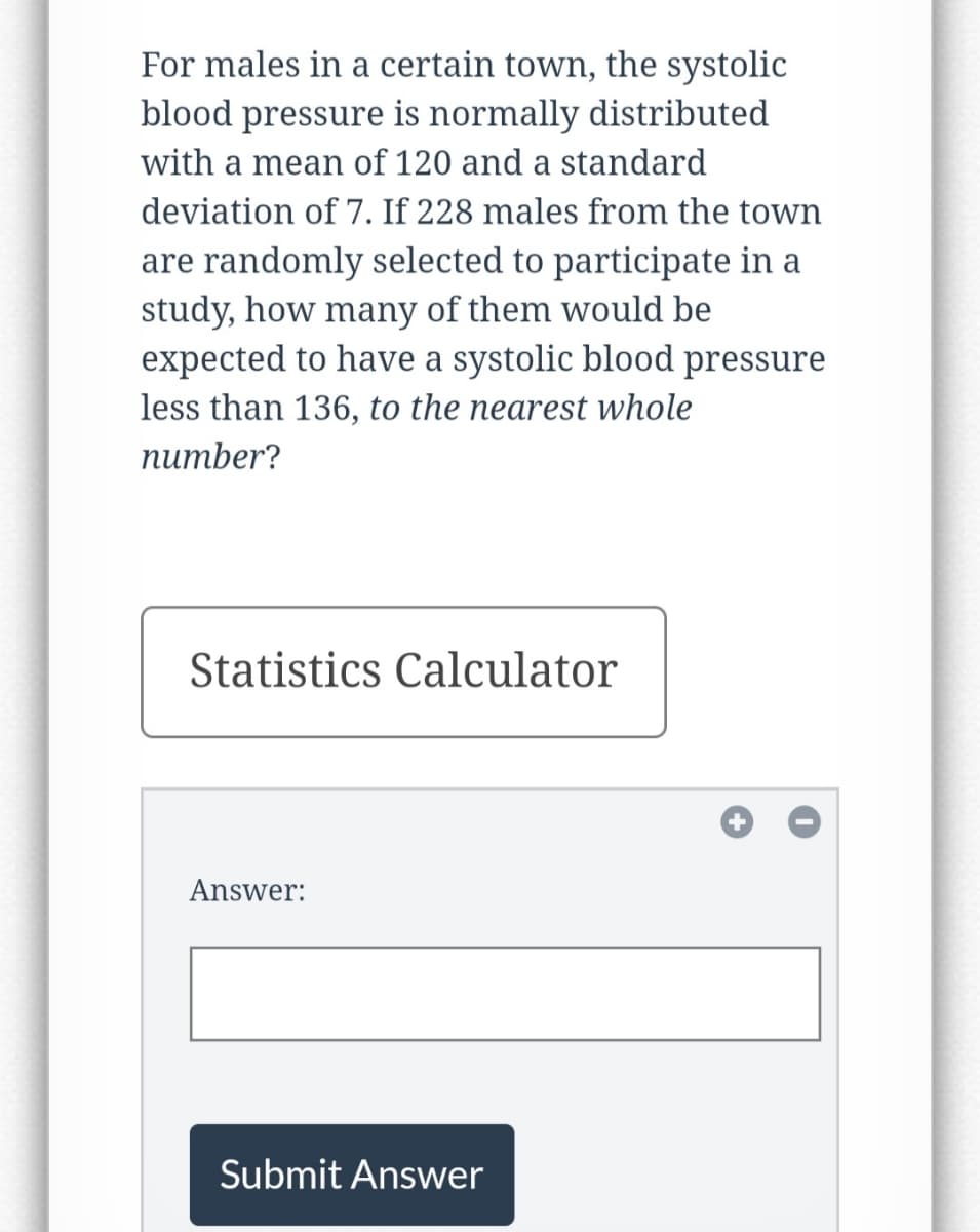 **Educational Website Content:**

**Title: Statistical Analysis of Systolic Blood Pressure**

**Text:**
*For males in a certain town, the systolic blood pressure is normally distributed with a mean of 120 and a standard deviation of 7. If 228 males from the town are randomly selected to participate in a study, how many of them would be expected to have a systolic blood pressure less than 136, to the nearest whole number?*

**Statistics Calculator:**

**Answer:** 
[Input Box for Answer]

**Submit Answer Button**

**Instructions:**
Use the normal distribution parameters given (mean = 120, standard deviation = 7) to calculate the probability that a randomly selected male has a systolic blood pressure less than 136. Then, multiply this probability by the sample size (228) to find the expected number of males with a systolic blood pressure less than 136.

---

*Note: This section contains an input box labeled "Answer:" where users can enter their calculated answer. Below the input box, there is a "Submit Answer" button for users to submit their responses.*