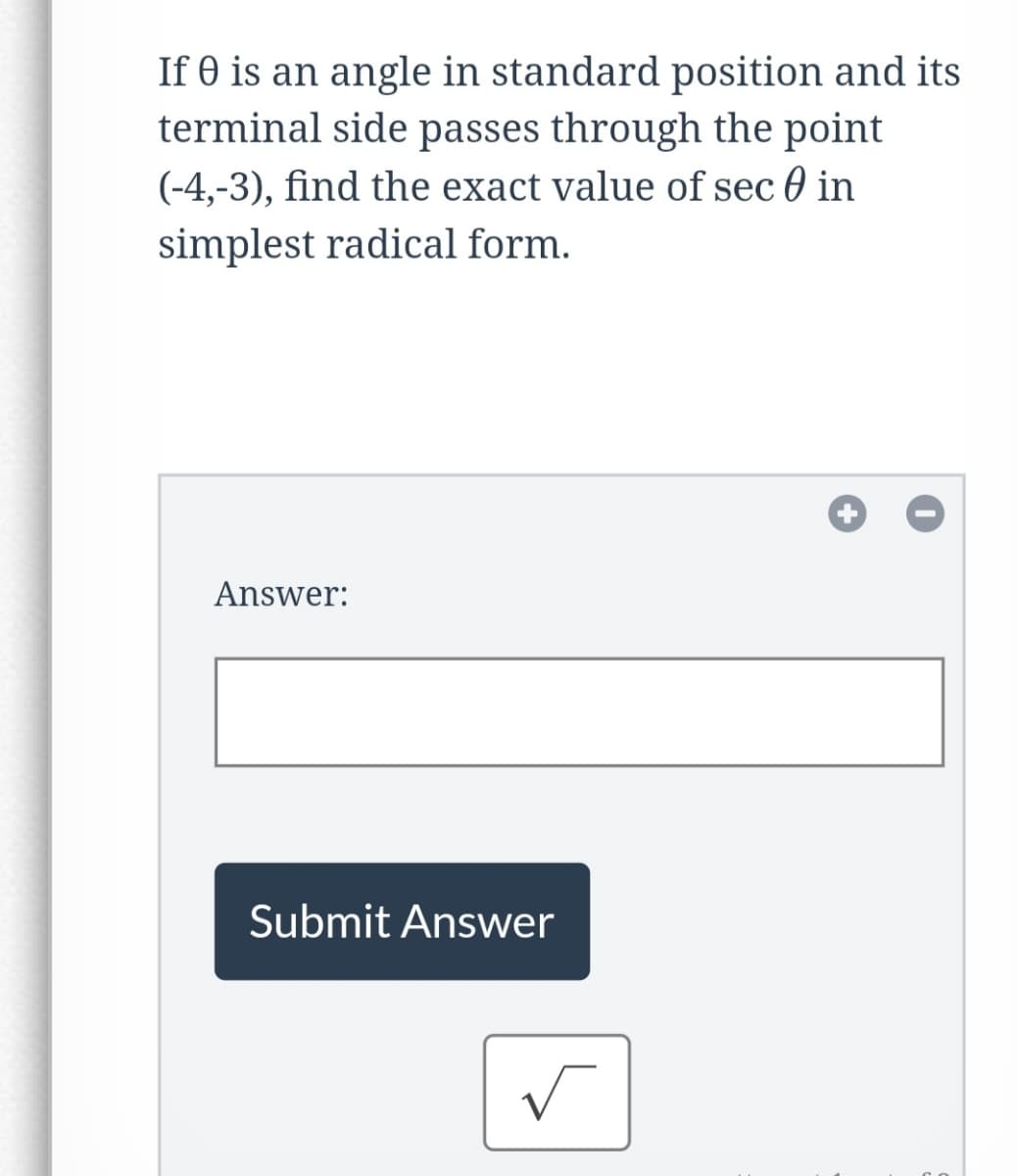 ### Problem Statement:

If \( \theta \) is an angle in standard position and its terminal side passes through the point \((-4,-3)\), find the exact value of \( \sec \theta \) in simplest radical form.

---

#### Answer Submission:
**Answer:**
[        ] 

**Submit Answer** button

---

#### Additional Information:
- The problem requires the calculation of \( \sec \theta \), which is the reciprocal of \( \cos \theta \).
- The provided point \((-4, -3)\) gives a specific location in the coordinate plane, which can help determine the hypotenuse of the right triangle formed with the x-axis and y-axis.
- For better clarity, students might draw this triangle and solve for each side using the Pythagorean theorem before calculating \( \sec \theta \).