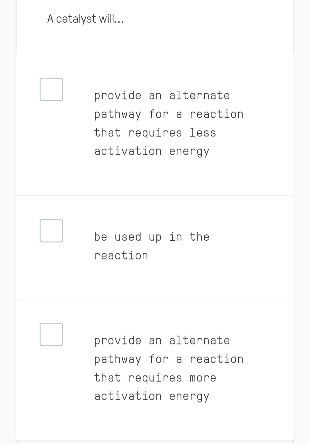 A catalyst will...
provide an alternate.
pathway for a reaction
that requires less
activation energy
be used up in the
reaction
provide an alternate.
pathway for a reaction
that requires more
activation energy