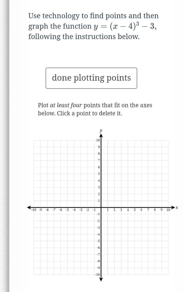 ### Graphing the Function \(y = (x - 4)^3 - 3\)

#### Instructions:

**Step 1: Finding Points**
Use any technology or graphing tool to identify and calculate at least four ordered pairs \((x, y)\) that satisfy the function \(y = (x - 4)^3 - 3\).

**Step 2: Plotting Points**
Use the graph and plot the points you found. Ensure these points are clearly marked on the provided graph.

**Visual Guide:**

At the center of this section, there is a Cartesian coordinate plane.
- The \(x\)-axis (horizontal) and \(y\)-axis (vertical) both range from -10 to 10.
- Points should be plotted at their respective \((x, y)\) coordinates.

**Step 3: Confirming Points**
Once you’ve plotted at least four points on the graph, click 'done plotting points' to finalize your graphing task.

#### Interactive Component:
- **Button:** `[ done plotting points ]`  Click this once you've plotted at least four points.
- **Graph:** An interactive Cartesian grid to plot points by clicking on it. You can delete a point by clicking on it again.

**Reminder:**
- Make sure your points accurately represent the function \(y = (x - 4)^3 - 3\).
- Double-check your calculations and plot points correctly to ensure the graph is precise.

Happy graphing!