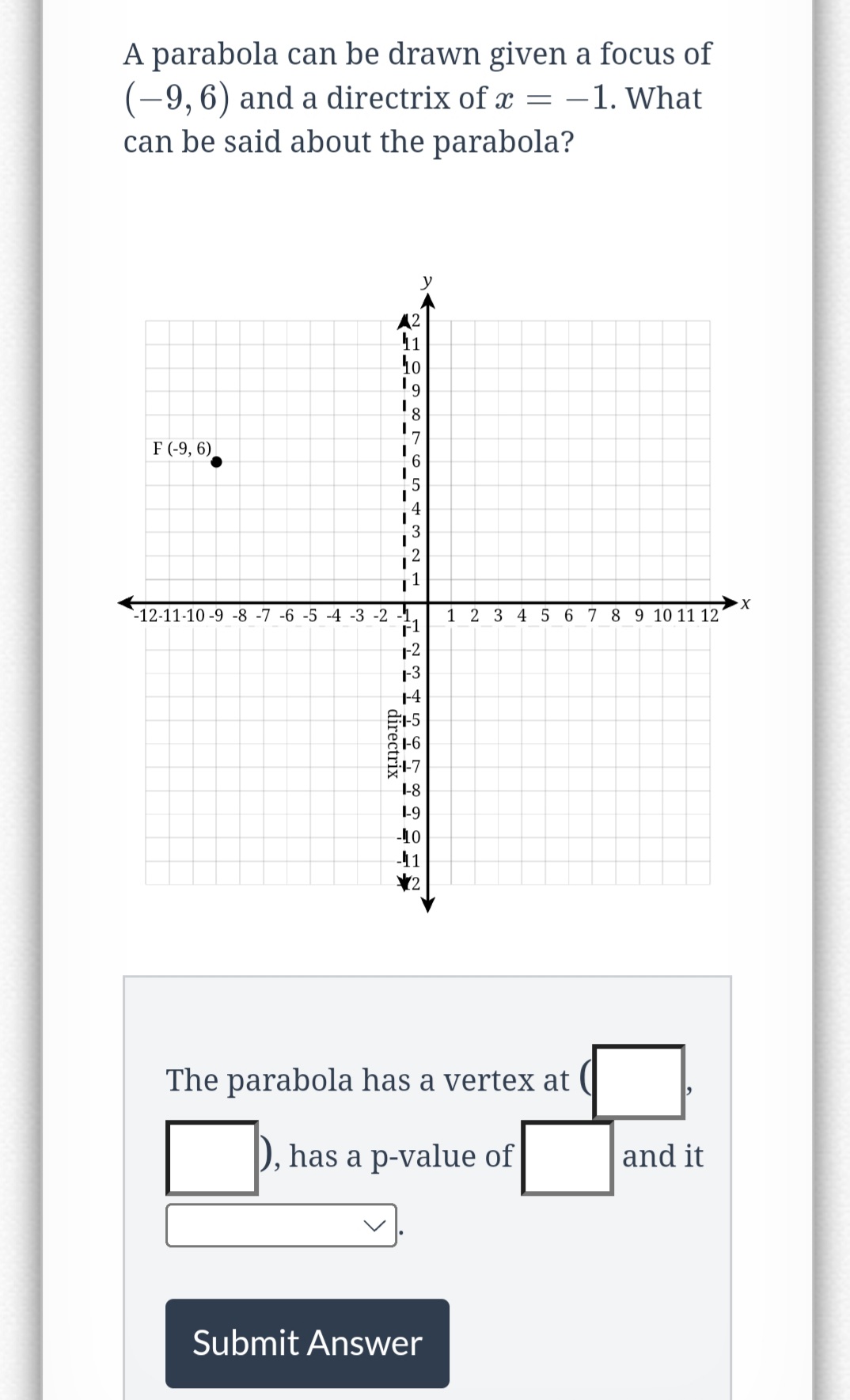 A parabola can be drawn given a focus of
(-9, 6) and a directrix of x = -1. What
can be said about the parabola?
F (-9, 6)
A²
11
10
I
I
y
8
6
5
4
3
2
EFER
-12-11-10-9 -8 -7 -6 -5 -4 -3 -2 -1,
F1
1-2
1-3
1-4
directrix
+SHIL
1-6
1-8
1-9
-10
-41
2
1 2 3 4 5 6 7 8 9 10 11 12
The parabola has a vertex at (
), has a p-value of
Submit Answer
and it
X