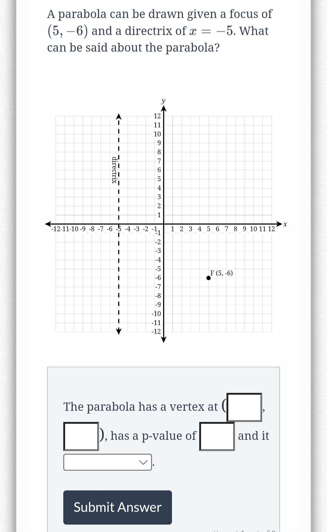 A parabola can be drawn given a focus of
(5, -6) and a directrix of x = -5. What
can be said about the parabola?
->
I
directrix
12
11
10
9
8
7
6
5
4
3
2
-1
y
-12-11-10-9-8-7 -6 -5 -4 -3 -2 -11
23456
-2
-3
-4
-5
-6
-7
-8
-9
-10
-11
-12
X
1 2 3 4 5 6 7 8 9 10 11 12 1
Submit Answer
F (5, -6)
The parabola has a vertex at (
has a p-value of
and it