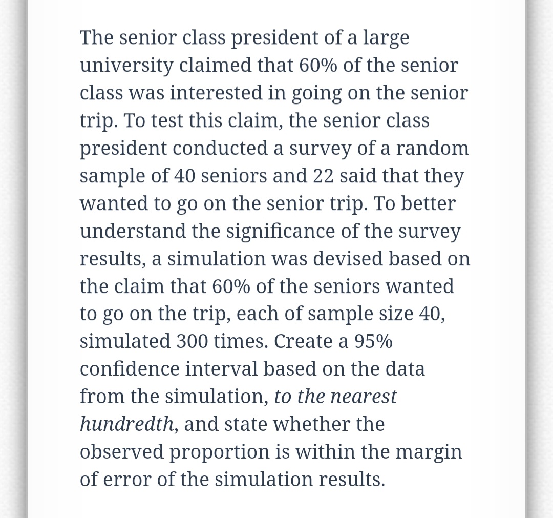 The senior class president of a large
university claimed that 60% of the senior
class was interested in going on the senior
trip. To test this claim, the senior class
president conducted a survey of a random
sample of 40 seniors and 22 said that they
wanted to go on the senior trip. To better
understand the significance of the survey
results, a simulation was devised based on
the claim that 60% of the seniors wanted
to go on the trip, each of sample size 40,
simulated 300 times. Create a 95%
confidence interval based on the data
from the simulation, to the nearest
hundredth, and state whether the
observed proportion is within the margin
of error of the simulation results.