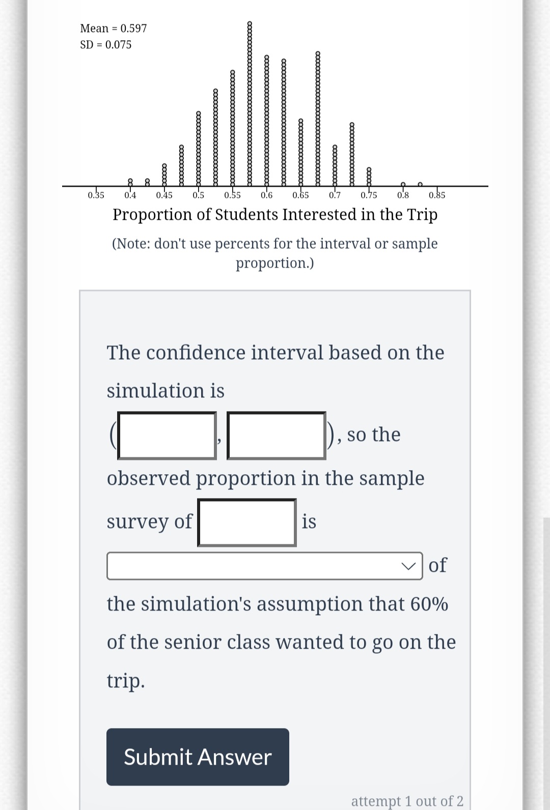 Mean = 0.597
SD = 0.075
0.35 0.4 0.45 0.5 0.55 0.6
0.65 0.7
0.75 0.8 0.85
Proportion of Students Interested in the Trip
xxxxxxxxxxxxxxxx
(Note: don't use percents for the interval or sample
proportion.)
The confidence interval based on the
simulation is
so the
observed proportion in the sample
survey of
is
Submit Answer
of
the simulation's assumption that 60%
of the senior class wanted to go on the
trip.
attempt 1 out of 2