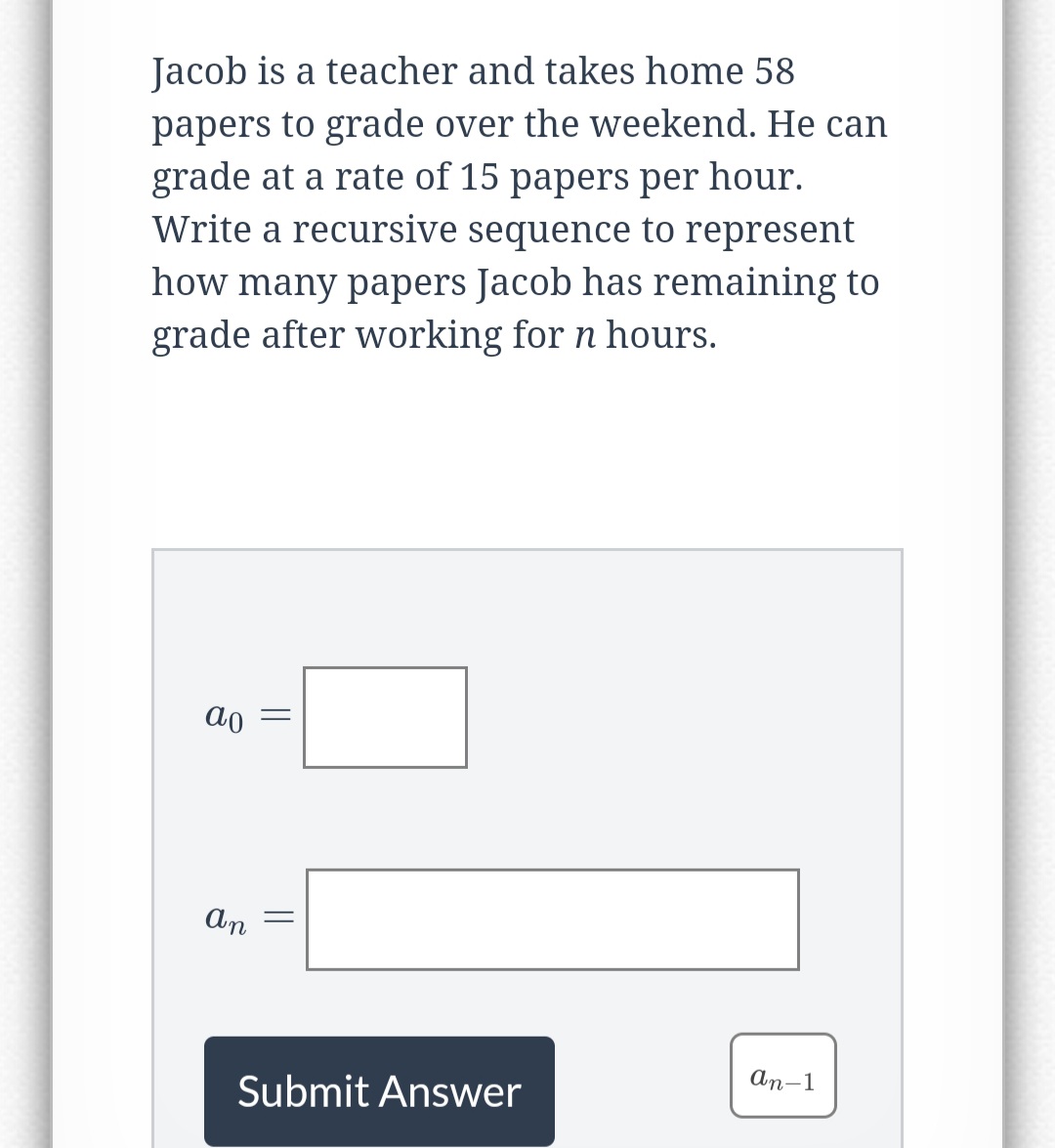 Jacob is a teacher and takes home 58
papers to grade over the weekend. He can
grade at a rate of 15 papers per hour.
Write a recursive sequence to represent
how many papers Jacob has remaining to
grade after working for n hours.
ao
an
||
=
Submit Answer
an-1